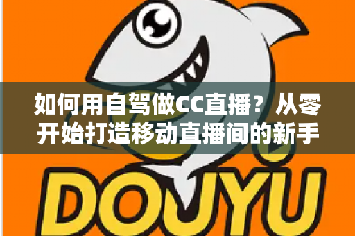 如何用自驾做CC直播？从零开始打造移动直播间的新手全攻略