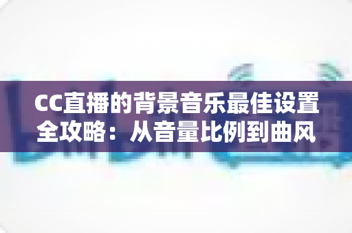 CC直播的背景音乐最佳设置全攻略：从音量比例到曲风搭配，打造高人气直播间的调音秘籍