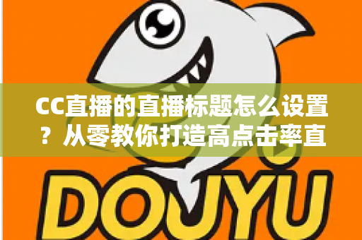 CC直播的直播标题怎么设置?从零教你打造高点击率直播间的完整指南 CC直播的直播标题怎么设置?从零教你打造高点击率直播间的完整指南