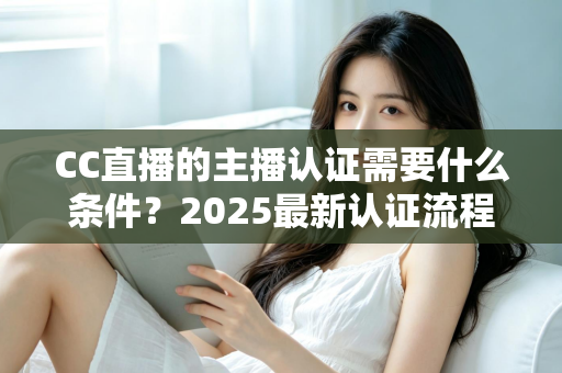 CC直播的主播认证需要什么条件?2025最新认证流程、材料清单与避坑指南全解析 CC直播的主播认证需要什么条件?2025最新认证流程、材料清单与避坑指南全解析