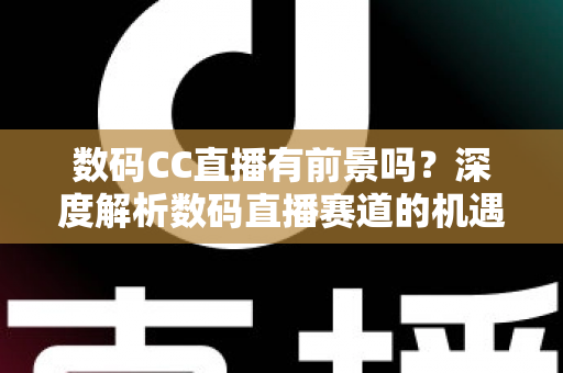 数码CC直播有前景吗？深度解析数码直播赛道的机遇、挑战与未来发展趋势