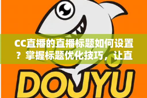 CC直播的直播标题如何设置？掌握标题优化技巧，让直播间人气翻倍