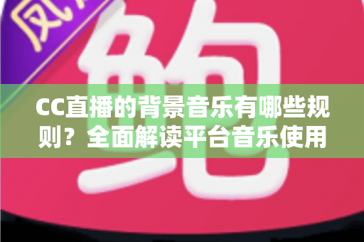 CC直播的背景音乐有哪些规则?全面解读平台音乐使用规范与避坑指南 CC直播的背景音乐有哪些规则?全面解读平台音乐使用规范与避坑指南