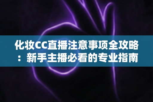 化妆CC直播注意事项全攻略:新手主播必看的专业指南与避坑要点 化妆CC直播注意事项全攻略:新手主播必看的专业指南与避坑要点