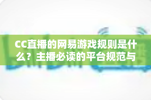 CC直播的网易游戏规则是什么？主播必读的平台规范与合规直播全解析