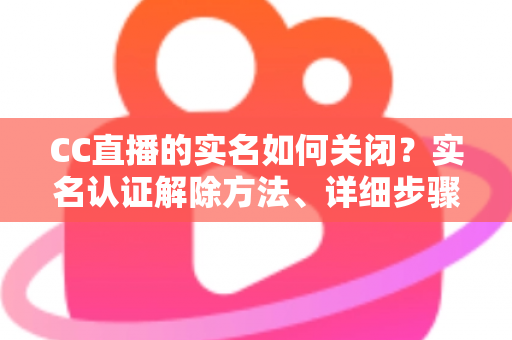 CC直播的实名如何关闭?实名认证解除方法、详细步骤与安全避坑指南全解析 CC直播的实名如何关闭?实名认证解除方法、详细步骤与安全避坑指南全解析