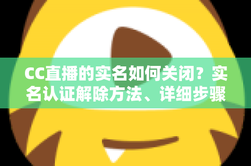 CC直播的实名如何关闭?实名认证解除方法、详细步骤与安全避坑指南全解析 CC直播的实名如何关闭?实名认证解除方法、详细步骤与安全避坑指南全解析