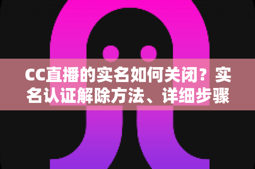 CC直播的实名如何关闭？实名认证解除方法、详细步骤与安全避坑指南全解析