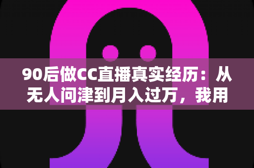 90后做CC直播真实经历：从无人问津到月入过万，我用半年时间验证的转型之路全记录