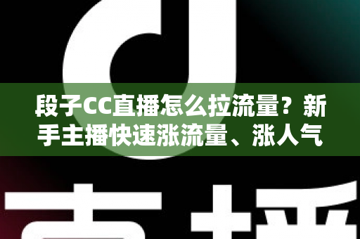 段子CC直播怎么拉流量？新手主播快速涨流量、涨人气的实战攻略全解析