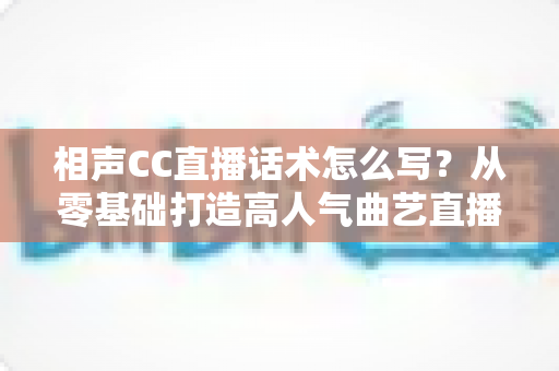 相声CC直播话术怎么写？从零基础打造高人气曲艺直播间的完整话术创作指南