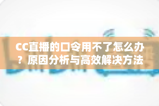 CC直播的口令用不了怎么办？原因分析与高效解决方法全攻略