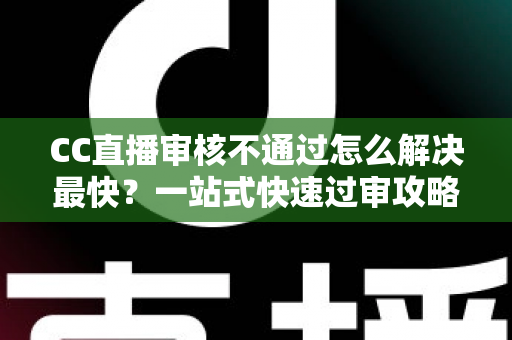 CC直播审核不通过怎么解决最快？一站式快速过审攻略与避坑指南