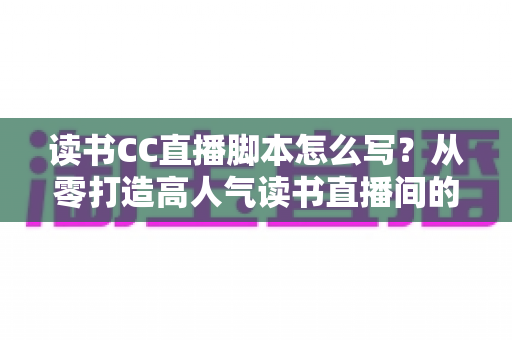 读书CC直播脚本怎么写？从零打造高人气读书直播间的全流程实操指南