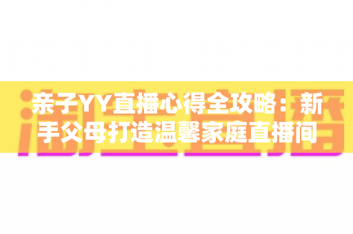 亲子YY直播心得全攻略：新手父母打造温馨家庭直播间的实战经验与避坑指南
