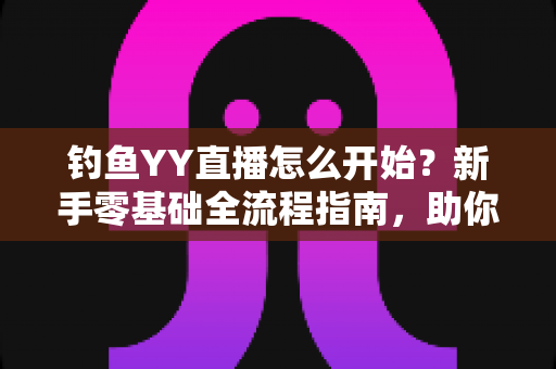 钓鱼YY直播怎么开始？新手零基础全流程指南，助你快速开启户外钓鱼直播之旅