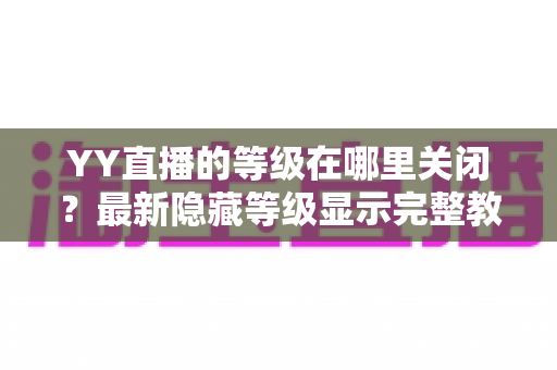 YY直播的等级在哪里关闭?最新隐藏等级显示完整教程与实用指南 YY直播的等级在哪里关闭?最新隐藏等级显示完整教程与实用指南