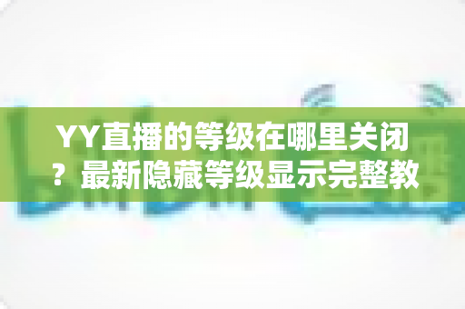 YY直播的等级在哪里关闭？最新隐藏等级显示完整教程与实用指南