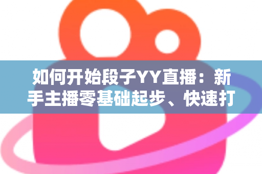 如何开始段子YY直播：新手主播零基础起步、快速打造人气搞笑直播间的完整攻略