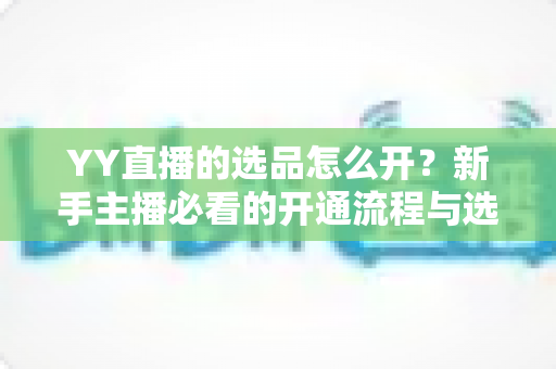 YY直播的选品怎么开？新手主播必看的开通流程与选品实战指南
