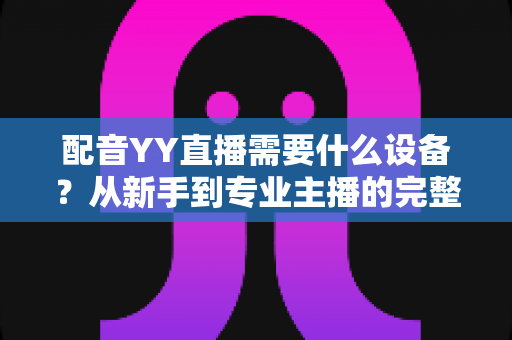 配音YY直播需要什么设备？从新手到专业主播的完整设备配置攻略