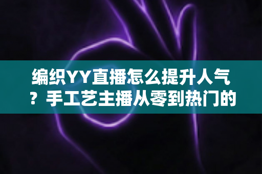 编织YY直播怎么提升人气?手工艺主播从零到热门的完整实战指南 编织YY直播怎么提升人气?手工艺主播从零到热门的完整实战指南