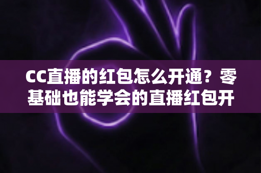 CC直播的红包怎么开通？零基础也能学会的直播红包开通全攻略