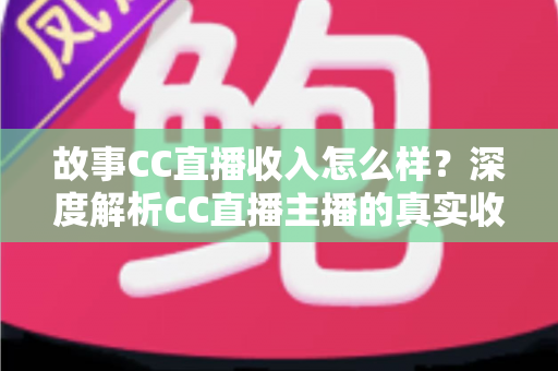 故事CC直播收入怎么样？深度解析CC直播主播的真实收入来源与赚钱技巧