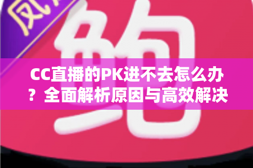 CC直播的PK进不去怎么办?全面解析原因与高效解决攻略 CC直播的PK进不去怎么办?全面解析原因与高效解决攻略