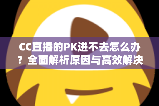 CC直播的PK进不去怎么办?全面解析原因与高效解决攻略 CC直播的PK进不去怎么办?全面解析原因与高效解决攻略