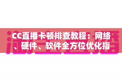 CC直播卡顿排查教程：网络、硬件、软件全方位优化指南，告别卡顿流畅看播