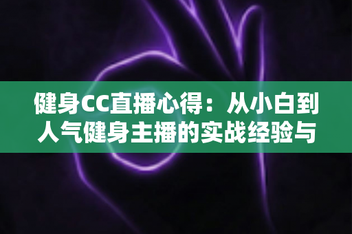 健身CC直播心得:从小白到人气健身主播的实战经验与成长指南 健身CC直播心得:从小白到人气健身主播的实战经验与成长指南