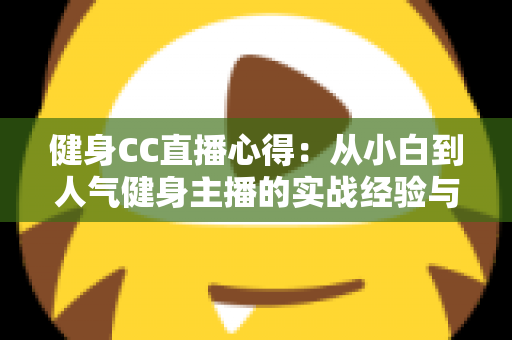 健身CC直播心得:从小白到人气健身主播的实战经验与成长指南 健身CC直播心得:从小白到人气健身主播的实战经验与成长指南
