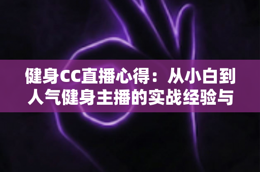 健身CC直播心得:从小白到人气健身主播的实战经验与成长指南 健身CC直播心得:从小白到人气健身主播的实战经验与成长指南