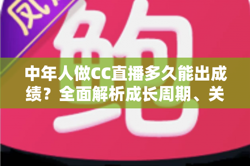中年人做CC直播多久能出成绩?全面解析成长周期、关键因素与提速策略 中年人做CC直播多久能出成绩?全面解析成长周期、关键因素与提速策略