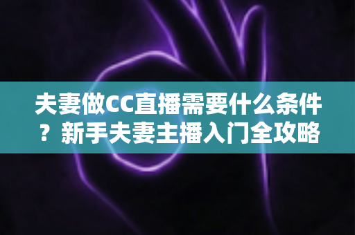 夫妻做CC直播需要什么条件?新手夫妻主播入门全攻略与开播指南 夫妻做CC直播需要什么条件?新手夫妻主播入门全攻略与开播指南