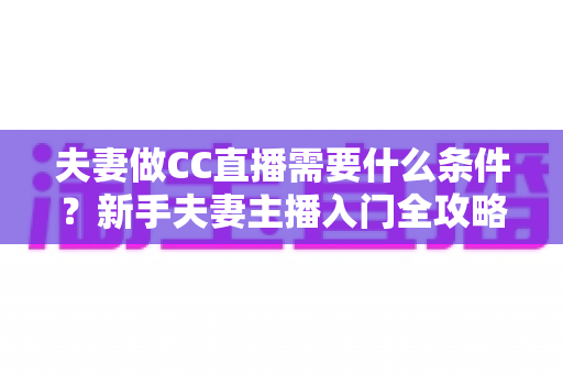 夫妻做CC直播需要什么条件?新手夫妻主播入门全攻略与开播指南 夫妻做CC直播需要什么条件?新手夫妻主播入门全攻略与开播指南