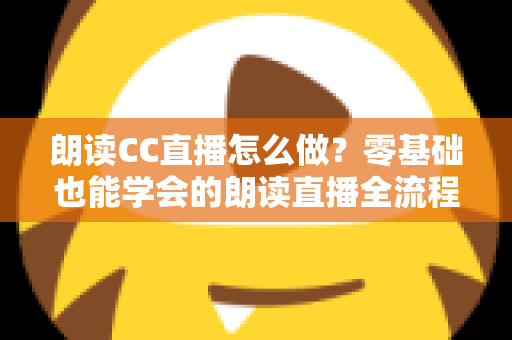 朗读CC直播怎么做？零基础也能学会的朗读直播全流程实战指南
