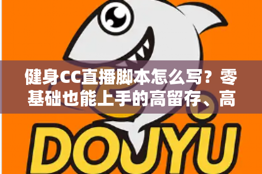 健身CC直播脚本怎么写?零基础也能上手的高留存、高转化健身直播脚本撰写全指南 健身CC直播脚本怎么写?零基础也能上手的高留存、高转化健身直播脚本撰写全指南