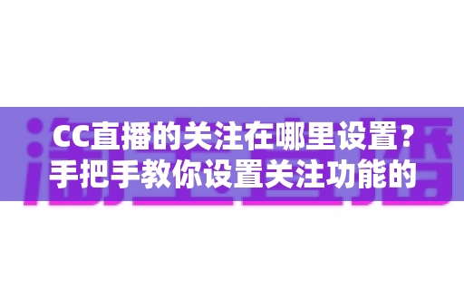 CC直播的关注在哪里设置?手把手教你设置关注功能的完整攻略与实用技巧 CC直播的关注在哪里设置?手把手教你设置关注功能的完整攻略与实用技巧