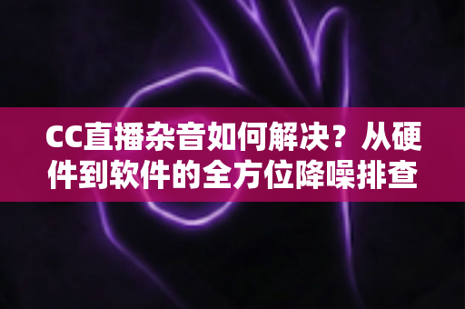 CC直播杂音如何解决？从硬件到软件的全方位降噪排查指南，让直播间音质瞬间提升