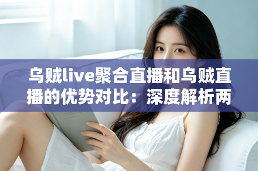 乌贼live聚合直播和乌贼直播的优势对比：深度解析两大直播方式的核心差异，帮你选出最适合的观播方案
