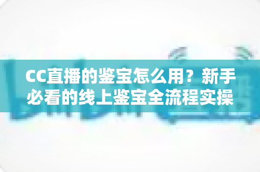 CC直播的鉴宝怎么用?新手必看的线上鉴宝全流程实操指南 CC直播的鉴宝怎么用?新手必看的线上鉴宝全流程实操指南