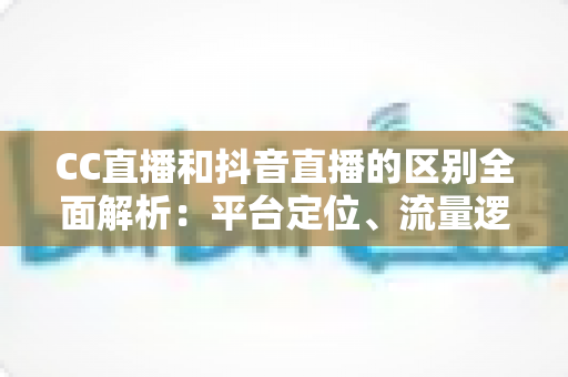 CC直播和抖音直播的区别全面解析：平台定位、流量逻辑与变现方式深度对比