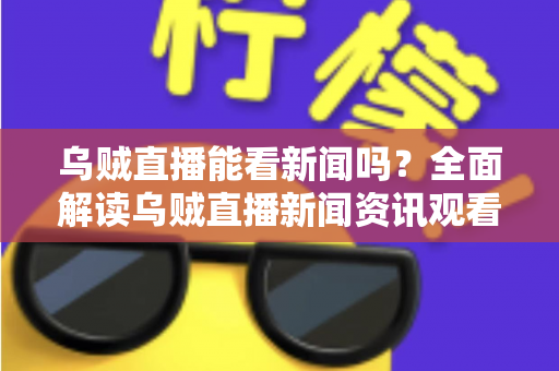 乌贼直播能看新闻吗？全面解读乌贼直播新闻资讯观看体验与实用避坑指南