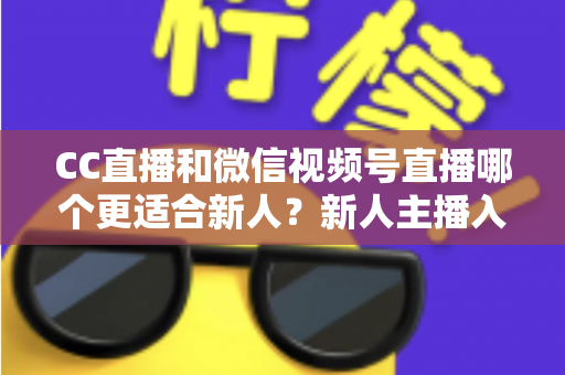 CC直播和微信视频号直播哪个更适合新人?新人主播入门平台选择全攻略 CC直播和微信视频号直播哪个更适合新人?新人主播入门平台选择全攻略