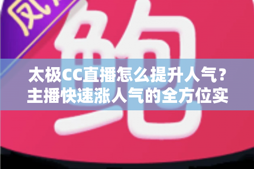 太极CC直播怎么提升人气？主播快速涨人气的全方位实战指南