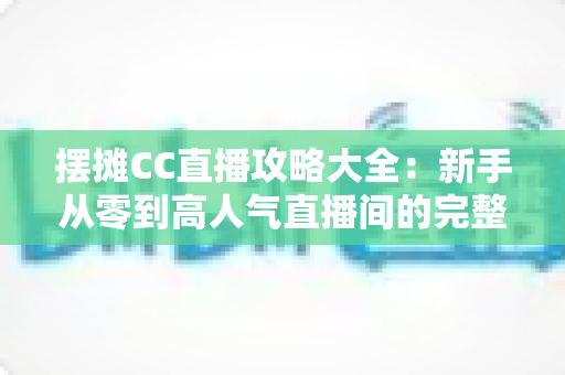 摆摊CC直播攻略大全:新手从零到高人气直播间的完整实战指南 摆摊CC直播攻略大全:新手从零到高人气直播间的完整实战指南