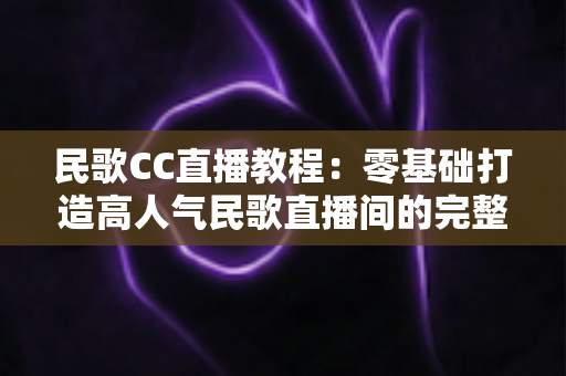民歌CC直播教程:零基础打造高人气民歌直播间的完整实战指南 民歌CC直播教程:零基础打造高人气民歌直播间的完整实战指南