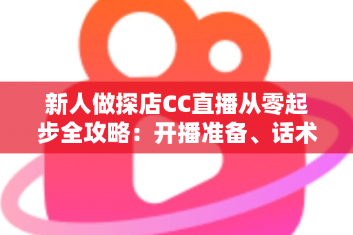 新人做探店CC直播从零起步全攻略：开播准备、话术技巧、涨粉变现一站式实战指南